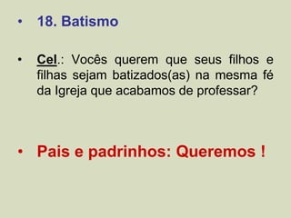 • 18. Batismo
• Cel.: Vocês querem que seus filhos e
filhas sejam batizados(as) na mesma fé
da Igreja que acabamos de professar?
• Pais e padrinhos: Queremos !
 