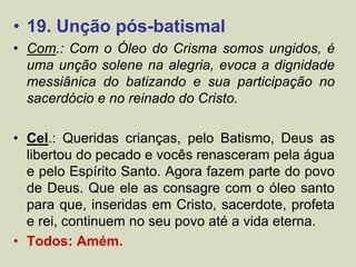 • 19. Unção pós-batismal
• Com.: Com o Óleo do Crisma somos ungidos, é
uma unção solene na alegria, evoca a dignidade
messiânica do batizando e sua participação no
sacerdócio e no reinado do Cristo.
• Cel.: Queridas crianças, pelo Batismo, Deus as
libertou do pecado e vocês renasceram pela água
e pelo Espírito Santo. Agora fazem parte do povo
de Deus. Que ele as consagre com o óleo santo
para que, inseridas em Cristo, sacerdote, profeta
e rei, continuem no seu povo até a vida eterna.
• Todos: Amém.
 