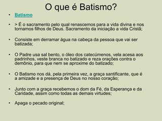 O que é Batismo?
• Batismo
• > É o sacramento pelo qual renascemos para a vida divina e nos
tornamos filhos de Deus. Sacramento da iniciação a vida Cristã;
• Consiste em derramar água na cabeça da pessoa que vai ser
batizada;
• O Padre usa sal bento, o óleo dos catecúmenos, vela acesa aos
padrinhos, veste branca no batizado e reza orações contra o
demônio, para que nem se aproxime do batizado;
• O Batismo nos dá, pela primeira vez, a graça santificante, que é
a amizade e a presença de Deus no nosso coração;
• Junto com a graça recebemos o dom da Fé, da Esperança e da
Caridade, assim como todas as demais virtudes;
• Apaga o pecado original;
 