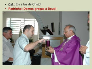 • Cel.: Eis a luz de Cristo!
• Padrinho: Demos graças a Deus!
 