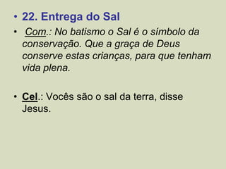 • 22. Entrega do Sal
• Com.: No batismo o Sal é o símbolo da
conservação. Que a graça de Deus
conserve estas crianças, para que tenham
vida plena.
• Cel.: Vocês são o sal da terra, disse
Jesus.
 