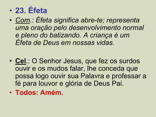 • 23. Éfeta
• Com.: Éfeta significa abre-te; representa
uma oração pelo desenvolvimento normal
e pleno do batizando. A criança é um
Éfeta de Deus em nossas vidas.
• Cel.: O Senhor Jesus, que fez os surdos
ouvir e os mudos falar, lhe conceda que
possa logo ouvir sua Palavra e professar a
fé para louvor e glória de Deus Pai.
• Todos: Amém.
 