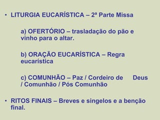 • LITURGIA EUCARÍSTICA – 2ª Parte Missa
a) OFERTÓRIO – trasladação do pão e
vinho para o altar.
b) ORAÇÃO EUCARÍSTICA – Regra
eucarística
c) COMUNHÃO – Paz / Cordeiro de Deus
/ Comunhão / Pós Comunhão
• RITOS FINAIS – Breves e singelos e a benção
final.
 