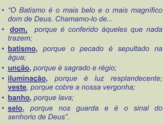 • “O Batismo é o mais belo e o mais magnífico
dom de Deus. Chamamo-lo de...
• dom, porque é conferido àqueles que nada
trazem;
• batismo, porque o pecado é sepultado na
água;
• unção, porque é sagrado e régio;
• iluminação, porque é luz resplandecente;
veste, porque cobre a nossa vergonha;
• banho, porque lava;
• selo, porque nos guarda e é o sinal do
senhorio de Deus”.
 