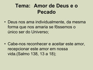 Tema: Amor de Deus e o
Pecado
• Deus nos ama individualmente, da mesma
forma que nos amaria se fôssemos o
único ser do Universo;
• Cabe-nos reconhecer e aceitar este amor,
recepcionar este amor em nossa
vida.(Salmo 138, 13 a 18);
 