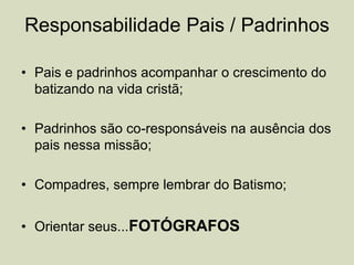 Responsabilidade Pais / Padrinhos
• Pais e padrinhos acompanhar o crescimento do
batizando na vida cristã;
• Padrinhos são co-responsáveis na ausência dos
pais nessa missão;
• Compadres, sempre lembrar do Batismo;
• Orientar seus...FOTÓGRAFOS
 