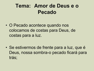 Tema: Amor de Deus e o
Pecado
• O Pecado acontece quando nos
colocamos de costas para Deus, de
costas para a luz.
• Se estivermos de frente para a luz, que é
Deus, nossa sombra-o pecado ficará para
trás;
 