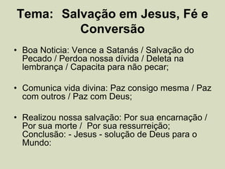 Tema: Salvação em Jesus, Fé e
Conversão
• Boa Noticia: Vence a Satanás / Salvação do
Pecado / Perdoa nossa dívida / Deleta na
lembrança / Capacita para não pecar;
• Comunica vida divina: Paz consigo mesma / Paz
com outros / Paz com Deus;
• Realizou nossa salvação: Por sua encarnação /
Por sua morte / Por sua ressurreição;
Conclusão: - Jesus - solução de Deus para o
Mundo:
 