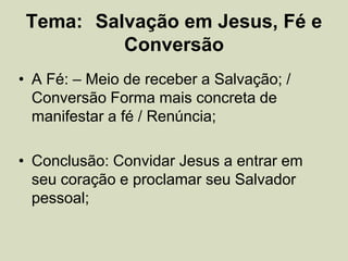 Tema: Salvação em Jesus, Fé e
Conversão
• A Fé: – Meio de receber a Salvação; /
Conversão Forma mais concreta de
manifestar a fé / Renúncia;
• Conclusão: Convidar Jesus a entrar em
seu coração e proclamar seu Salvador
pessoal;
 