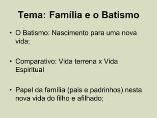 Tema: Família e o Batismo
• O Batismo: Nascimento para uma nova
vida;
• Comparativo: Vida terrena x Vida
Espiritual
• Papel da família (pais e padrinhos) nesta
nova vida do filho e afilhado;
 
