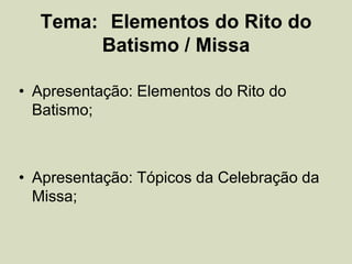 Tema: Elementos do Rito do
Batismo / Missa
• Apresentação: Elementos do Rito do
Batismo;
• Apresentação: Tópicos da Celebração da
Missa;
 