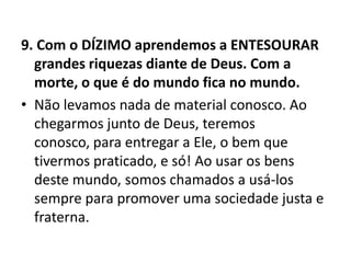 9. Com o DÍZIMO aprendemos a ENTESOURAR
grandes riquezas diante de Deus. Com a
morte, o que é do mundo fica no mundo.
• Não levamos nada de material conosco. Ao
chegarmos junto de Deus, teremos
conosco, para entregar a Ele, o bem que
tivermos praticado, e só! Ao usar os bens
deste mundo, somos chamados a usá-los
sempre para promover uma sociedade justa e
fraterna.
 