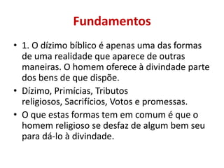 Fundamentos
• 1. O dízimo bíblico é apenas uma das formas
de uma realidade que aparece de outras
maneiras. O homem oferece à divindade parte
dos bens de que dispõe.
• Dízimo, Primícias, Tributos
religiosos, Sacrifícios, Votos e promessas.
• O que estas formas tem em comum é que o
homem religioso se desfaz de algum bem seu
para dá-lo à divindade.
 