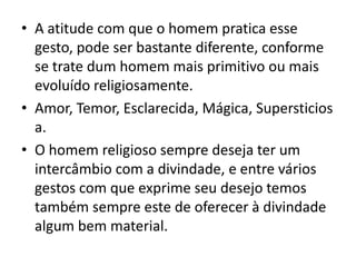 • A atitude com que o homem pratica esse
gesto, pode ser bastante diferente, conforme
se trate dum homem mais primitivo ou mais
evoluído religiosamente.
• Amor, Temor, Esclarecida, Mágica, Supersticios
a.
• O homem religioso sempre deseja ter um
intercâmbio com a divindade, e entre vários
gestos com que exprime seu desejo temos
também sempre este de oferecer à divindade
algum bem material.
 