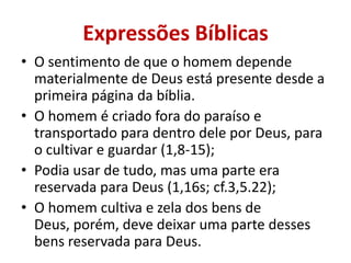 Expressões Bíblicas
• O sentimento de que o homem depende
materialmente de Deus está presente desde a
primeira página da bíblia.
• O homem é criado fora do paraíso e
transportado para dentro dele por Deus, para
o cultivar e guardar (1,8-15);
• Podia usar de tudo, mas uma parte era
reservada para Deus (1,16s; cf.3,5.22);
• O homem cultiva e zela dos bens de
Deus, porém, deve deixar uma parte desses
bens reservada para Deus.
 