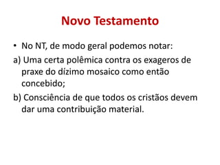 Novo Testamento
• No NT, de modo geral podemos notar:
a) Uma certa polêmica contra os exageros de
praxe do dízimo mosaico como então
concebido;
b) Consciência de que todos os cristãos devem
dar uma contribuição material.
 