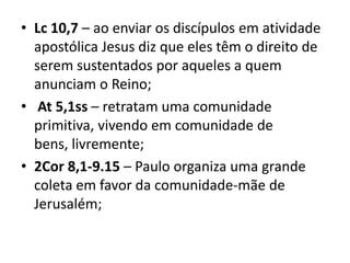 • Lc 10,7 – ao enviar os discípulos em atividade
apostólica Jesus diz que eles têm o direito de
serem sustentados por aqueles a quem
anunciam o Reino;
• At 5,1ss – retratam uma comunidade
primitiva, vivendo em comunidade de
bens, livremente;
• 2Cor 8,1-9.15 – Paulo organiza uma grande
coleta em favor da comunidade-mãe de
Jerusalém;
 
