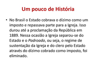 Um pouco de História
• No Brasil o Estado cobrava o dízimo como um
imposto e repassava parte para a Igreja. Isso
durou até a proclamação da República em
1889. Nessa ocasião a Igreja separou-se do
Estado e o Padroado, ou seja, o regime de
sustentação da Igreja e do clero pelo Estado
através do dízimo cobrado como imposto, foi
eliminado.
 