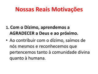 Nossas Reais Motivações
1. Com o Dízimo, aprendemos a
AGRADECER a Deus e ao próximo.
• Ao contribuir com o dízimo, saímos de
nós mesmos e reconhecemos que
pertencemos tanto à comunidade divina
quanto à humana.
 