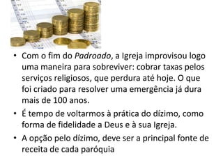 • Com o fim do Padroado, a Igreja improvisou logo
uma maneira para sobreviver: cobrar taxas pelos
serviços religiosos, que perdura até hoje. O que
foi criado para resolver uma emergência já dura
mais de 100 anos.
• É tempo de voltarmos à prática do dízimo, como
forma de fidelidade a Deus e à sua Igreja.
• A opção pelo dízimo, deve ser a principal fonte de
receita de cada paróquia
 
