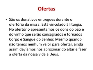Ofertas
• São os donativos entregues durante o
ofertório da missa. Está vinculado à liturgia.
No ofertório apresentamos os dons do pão e
do vinho que serão consagrados e tornados
Corpo e Sangue do Senhor. Mesmo quando
não temos nenhum valor para ofertar, ainda
assim devíamos nos aproximar do altar e fazer
a oferta da nossa vida a Deus.
 