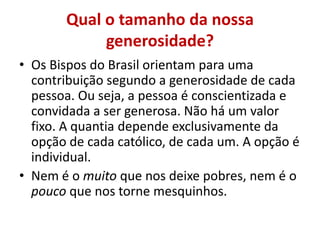 Qual o tamanho da nossa
generosidade?
• Os Bispos do Brasil orientam para uma
contribuição segundo a generosidade de cada
pessoa. Ou seja, a pessoa é conscientizada e
convidada a ser generosa. Não há um valor
fixo. A quantia depende exclusivamente da
opção de cada católico, de cada um. A opção é
individual.
• Nem é o muito que nos deixe pobres, nem é o
pouco que nos torne mesquinhos.
 