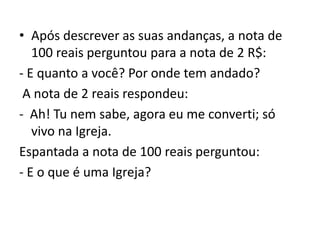 • Após descrever as suas andanças, a nota de
100 reais perguntou para a nota de 2 R$:
- E quanto a você? Por onde tem andado?
A nota de 2 reais respondeu:
- Ah! Tu nem sabe, agora eu me converti; só
vivo na Igreja.
Espantada a nota de 100 reais perguntou:
- E o que é uma Igreja?
 