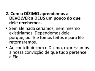 2. Com o DÍZIMO aprendemos a
DEVOLVER a DEUS um pouco do que
dele recebemos.
• Sem Ele nada seríamos, nem mesmo
existiríamos. Dependemos dele
porque, por Ele fomos feitos e para Ele
retornaremos.
• Ao contribuir com o Dízimo, expressamos
a nossa convicção de que tudo pertence
a Ele.
 