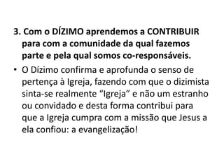 3. Com o DÍZIMO aprendemos a CONTRIBUIR
para com a comunidade da qual fazemos
parte e pela qual somos co-responsáveis.
• O Dízimo confirma e aprofunda o senso de
pertença à Igreja, fazendo com que o dizimista
sinta-se realmente “Igreja” e não um estranho
ou convidado e desta forma contribui para
que a Igreja cumpra com a missão que Jesus a
ela confiou: a evangelização!
 