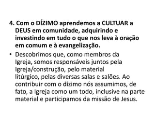 4. Com o DÍZIMO aprendemos a CULTUAR a
DEUS em comunidade, adquirindo e
investindo em tudo o que nos leva à oração
em comum e à evangelização.
• Descobrimos que, como membros da
Igreja, somos responsáveis juntos pela
Igreja/construção, pelo material
litúrgico, pelas diversas salas e salões. Ao
contribuir com o dízimo nós assumimos, de
fato, a Igreja como um todo, inclusive na parte
material e participamos da missão de Jesus.
 