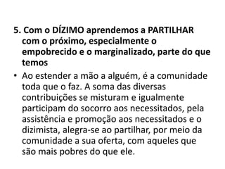 5. Com o DÍZIMO aprendemos a PARTILHAR
com o próximo, especialmente o
empobrecido e o marginalizado, parte do que
temos
• Ao estender a mão a alguém, é a comunidade
toda que o faz. A soma das diversas
contribuições se misturam e igualmente
participam do socorro aos necessitados, pela
assistência e promoção aos necessitados e o
dizimista, alegra-se ao partilhar, por meio da
comunidade a sua oferta, com aqueles que
são mais pobres do que ele.
 
