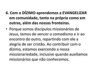 6. Com o DÍZIMO aprendemos a EVANGELIZAR
em comunidade, tanto na própria como em
outras, além das nossas fronteiras.
• Porque somos discípulos missionários de
Jesus, temos de vencer o comodismo e ir ao
encontro do outro, repartindo com ele a
alegria de ser cristão. Ao contribuir com o
dízimo, estamos exercendo a nossa
missionariedade, inclusive quando auxiliamos
missionários que não conhecemos.
 