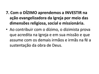 7. Com o DÍZIMO aprendemos a INVESTIR na
ação evangelizadora da Igreja por meio das
dimensões religiosa, social e missionária.
• Ao contribuir com o dízimo, o dizimista prova
que acredita na Igreja e em sua missão e que
assume com os demais irmãos e irmãs na fé a
sustentação da obra de Deus.
 