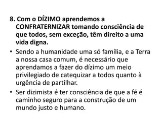 8. Com o DÍZIMO aprendemos a
CONFRATERNIZAR tomando consciência de
que todos, sem exceção, têm direito a uma
vida digna.
• Sendo a humanidade uma só família, e a Terra
a nossa casa comum, é necessário que
aprendamos a fazer do dízimo um meio
privilegiado de catequizar a todos quanto à
urgência de partilhar.
• Ser dizimista é ter consciência de que a fé é
caminho seguro para a construção de um
mundo justo e humano.
 
