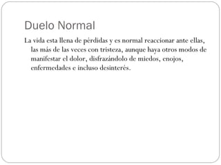 Duelo Normal La vida esta llena de pérdidas y es normal reaccionar ante ellas, las más de las veces con tristeza, aunque haya otros modos de manifestar el dolor, disfrazándolo de miedos, enojos, enfermedades e incluso desinterés. 
