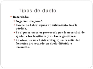 Tipos de duelo Retardado: Negación temporal. Parece no haber signos de sufrimiento tras la pérdida. En algunos casos es provocado por la necesidad de ayudar a los familiares y de hacer gestiones. En otros, es una huída (refugio) en la actividad frenética provocando un duelo diferido e irresuelto. 
