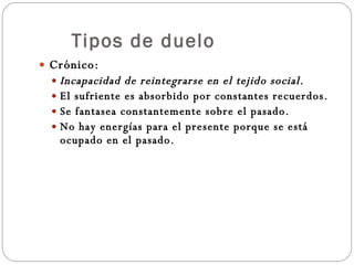Tipos de duelo Crónico: Incapacidad de reintegrarse en el tejido social. El sufriente es absorbido por constantes recuerdos. Se fantasea constantemente sobre el pasado. No hay energías para el presente porque se está ocupado en el pasado. 