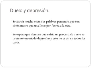 Duelo y depresión. Se asocia mucho estas dos palabras pensando que son sinónimos o que una lleve por fuerza a la otra. Se espera que siempre que exista un proceso de duelo se presente un estado depresivo y esto no es así en todos los casos. 