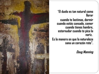 “ El duelo es tan natural como llorar cuando te lastimas, dormir cuando estás cansado, comer cuando tienes hambre, estornudar cuando te pica la nariz.  Es la manera en que la naturaleza sana un corazón roto”. Doug Manning 
