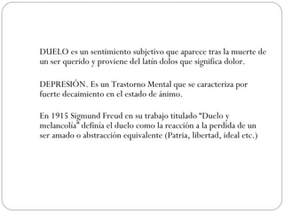 DUELO es un sentimiento subjetivo que aparece tras la muerte de un ser querido y proviene del latín dolos que significa dolor.  DEPRESIÓN. Es un Trastorno Mental que se caracteriza por fuerte decaimiento en el estado de ánimo. En 1915 Sigmund Freud en su trabajo titulado “Duelo y melancolía” definía el duelo como la reacción a la perdida de un ser amado o abstracción equivalente (Patria, libertad, ideal etc.)  