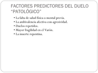FACTORES PREDICTORES DEL DUELO “PATOLÓGICO” •  La falta de salud física o mental previa. • La ambivalencia afectiva con agresividad. • Duelos repetidos. • Mayor fragilidad en el Varón. • La muerte repentina. 