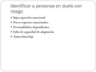 Identificar a personas en duelo con riesgo Baja expresión emocional Pocos soportes emocionales Personalidades dependientes Falta de capacidad de adaptación Autoestima baja 