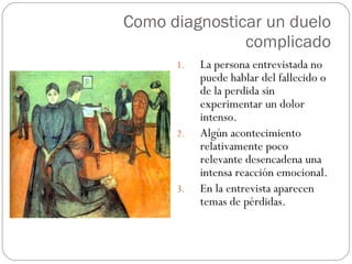 Como diagnosticar un duelo complicado La persona entrevistada no puede hablar del fallecido o de la perdida sin experimentar un dolor intenso. Algún acontecimiento relativamente poco relevante desencadena una intensa reacción emocional. En la entrevista aparecen temas de pérdidas. 