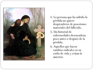 4. La persona que ha sufrido la pérdida no quiere desprenderse de posesiones materiales del fallecido. 5. Un historial de enfermedades desencadena poco antes o después de la pérdida. 6. Aquellos que hacen cambios radicales en su estilo de vida y evitan la anterior. 
