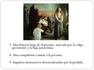 7. Una historia larga de depresión, marcada por la culpa persistente y la baja autoestima. 8. Una compulsión a imitar a la persona. 9. Impulsos destructivos desencadenados por la pérdida. 