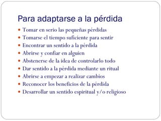 Para adaptarse a la pérdida Tomar en serio las pequeñas pérdidas Tomarse el tiempo suficiente para sentir Encontrar un sentido a la pérdida Abrirse y confiar en alguien Abstenerse de la idea de controlarlo todo Dar sentido a la pérdida mediante un ritual Abrirse a empezar a realizar cambios Reconocer los beneficios de la pérdida Desarrollar un sentido espiritual y/o religioso 