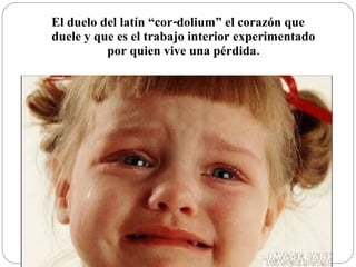 El duelo del latín “cor-dolium” el corazón que duele y que es el trabajo interior experimentado por quien vive una pérdida. 