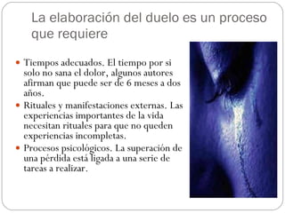 La elaboración del duelo es un proceso que requiere Tiempos adecuados. El tiempo por si solo no sana el dolor, algunos autores afirman que puede ser de 6 meses a dos años. Rituales y manifestaciones externas. Las experiencias importantes de la vida necesitan rituales para que no queden experiencias incompletas. Procesos psicológicos. La superación de una pérdida está ligada a una serie de tareas a realizar. 
