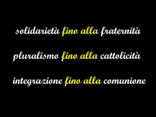 solidarietà  fino alla  fraternità pluralismo  fino alla  cattolicità   integrazione  fino alla  comunione 