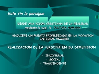 Este fin lo  persigue DESDE UNA VISON CRISTIANA DE LA REALIDAD mediante la cual  la  CULTURA HUMANA ADQUIERE UN PUESTO PRIVILEGIADO EN LA VOCACION INTEGRAL   HOMBRE: REALIZACION DE LA PERSONA EN SU DIMENSION I NDIVIDUAL SOCIAL TRASCENDENTE 